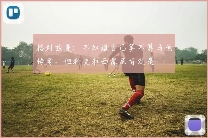 格列兹曼：不知道自己算不算马竞传奇，但科克和西蒙尼肯定是
