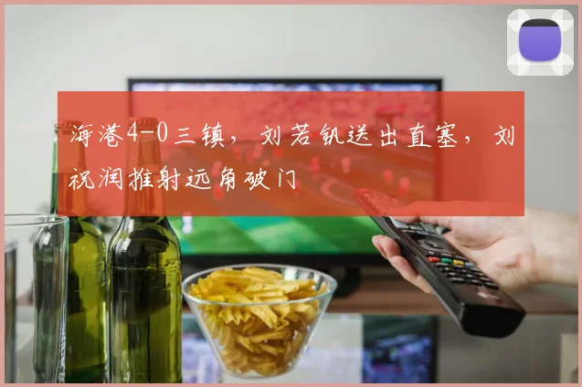 海港4-0三镇，刘若钒送出直塞，刘祝润推射远角破门