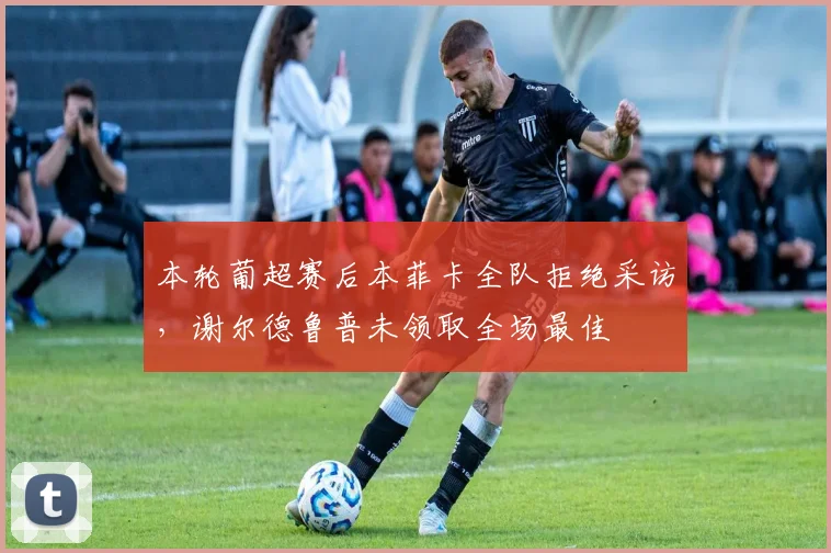本轮葡超赛后本菲卡全队拒绝采访，谢尔德鲁普未领取全场最佳