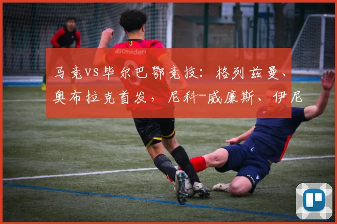 马竞vs毕尔巴鄂竞技：格列兹曼、奥布拉克首发，尼科-威廉斯、伊尼亚基-威廉斯出战